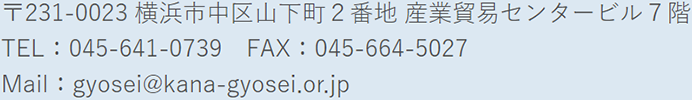 〒231-0023 横浜市中区山下町2番地 産業貿易センタービル7階 TEL：045-641-0739 FAX：045-664-5027 Mail：gyosei@kana-gyosei.or.jp